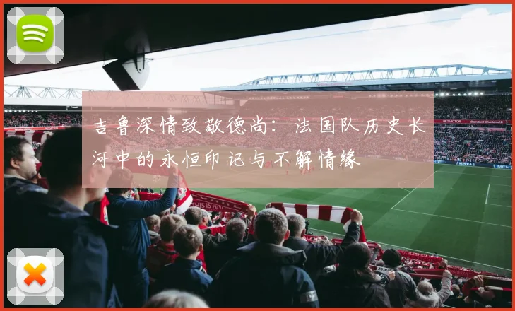 吉鲁深情致敬德尚：法国队历史长河中的永恒印记与不解情缘