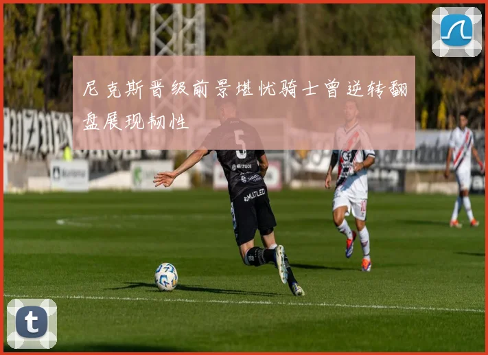 尼克斯晋级前景堪忧骑士曾逆转翻盘展现韧性