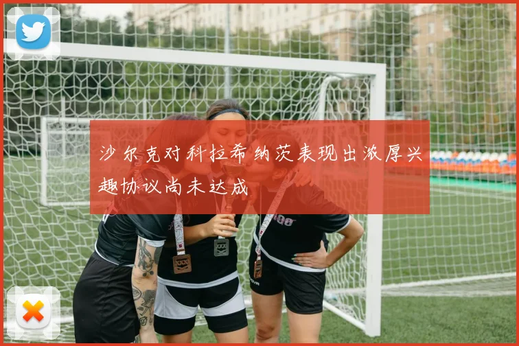 沙尔克对科拉希纳茨表现出浓厚兴趣协议尚未达成