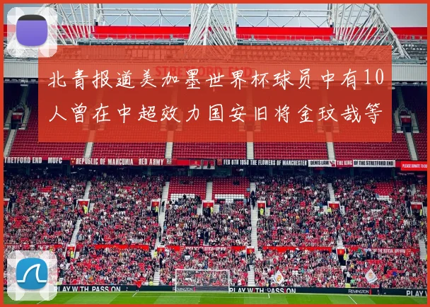 北青报道美加墨世界杯球员中有10人曾在中超效力国安旧将金玟哉等三人入选