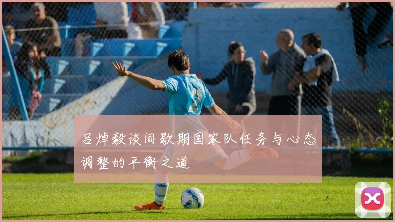 吕焯毅谈间歇期国家队任务与心态调整的平衡之道