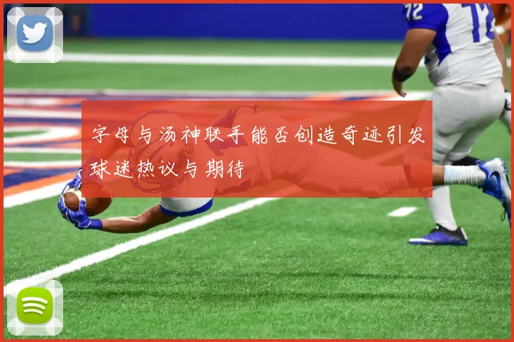 字母与汤神联手能否创造奇迹引发球迷热议与期待