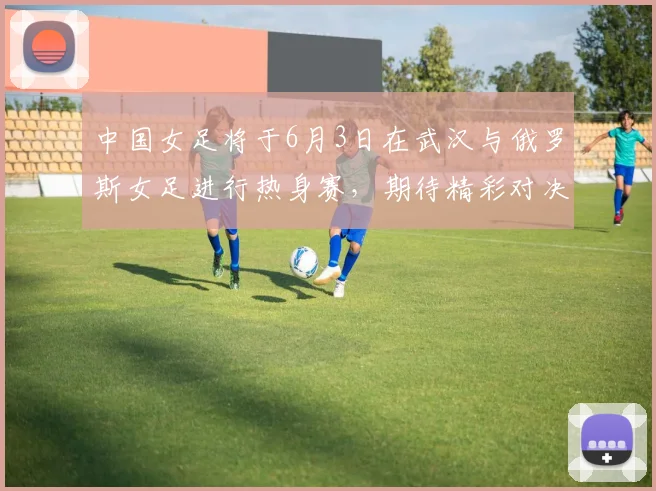 中国女足将于6月3日在武汉与俄罗斯女足进行热身赛，期待精彩对决