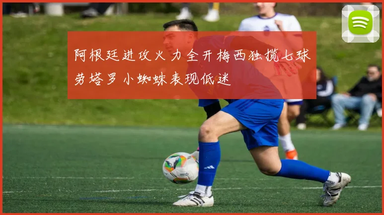 阿根廷进攻火力全开梅西独揽七球劳塔罗小蜘蛛表现低迷