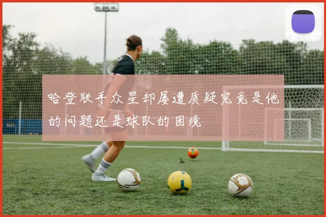 哈登联手众星却屡遭质疑究竟是他的问题还是球队的困境