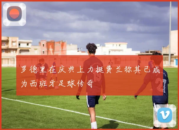 罗德里在庆典上力挺费兰称其已成为西班牙足球传奇