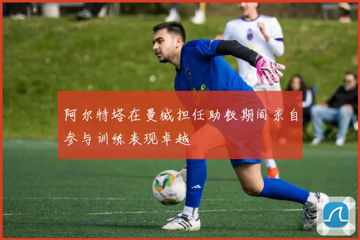 阿尔特塔在曼城担任助教期间亲自参与训练表现卓越