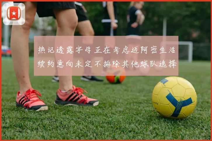 热记透露字母正在考虑迈阿密生活续约意向未定不排除其他球队选择
