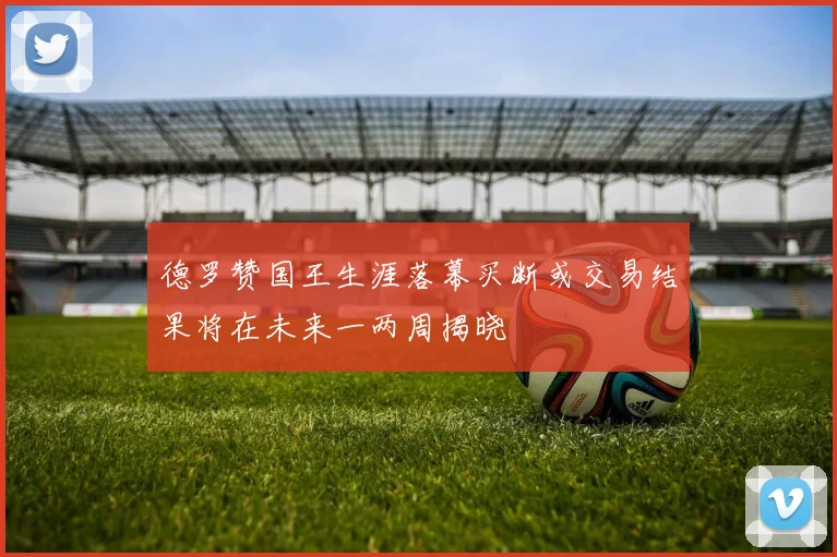 德罗赞国王生涯落幕买断或交易结果将在未来一两周揭晓