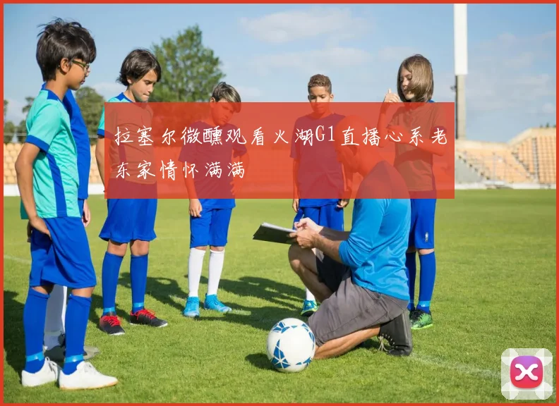 拉塞尔微醺观看火湖G1直播心系老东家情怀满满