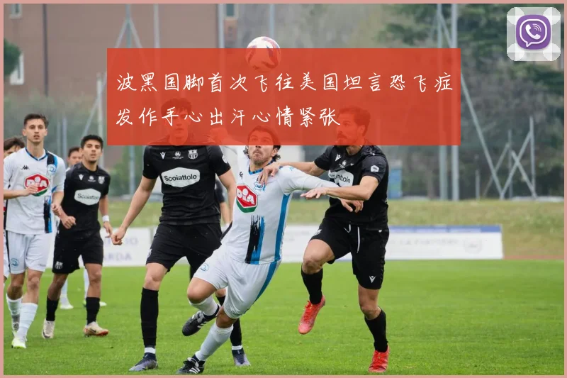 波黑国脚首次飞往美国坦言恐飞症发作手心出汗心情紧张