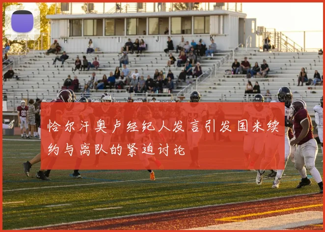 恰尔汗奥卢经纪人发言引发国米续约与离队的紧迫讨论
