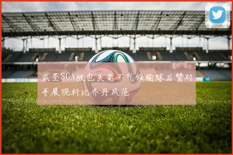 武圣SGA被包夹毫不气馁输球后赞对手展现科比乔丹风范