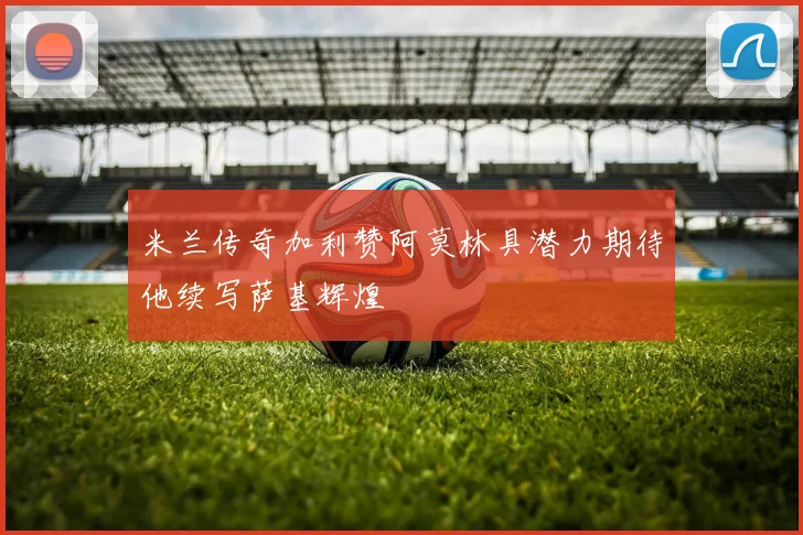米兰传奇加利赞阿莫林具潜力期待他续写萨基辉煌