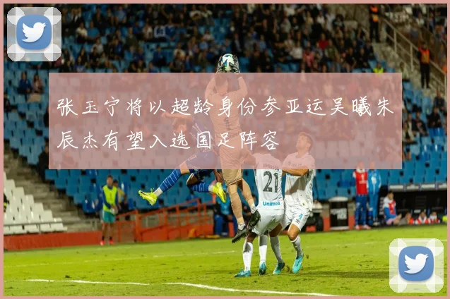 张玉宁将以超龄身份参亚运吴曦朱辰杰有望入选国足阵容