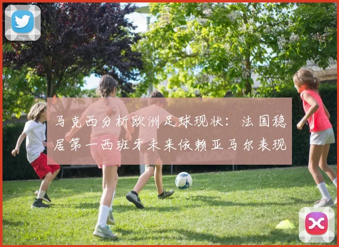 马克西分析欧洲足球现状：法国稳居第一西班牙未来依赖亚马尔表现