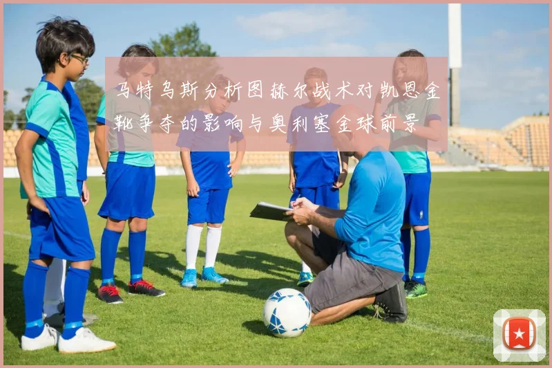 马特乌斯分析图赫尔战术对凯恩金靴争夺的影响与奥利塞金球前景