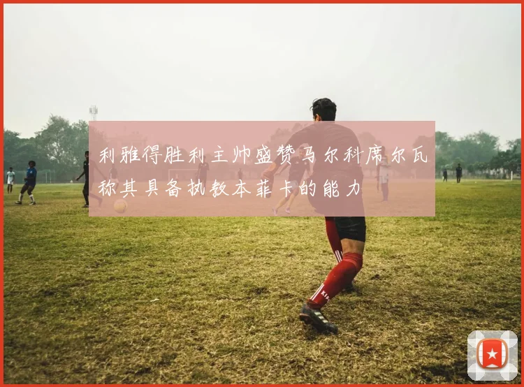 利雅得胜利主帅盛赞马尔科席尔瓦称其具备执教本菲卡的能力