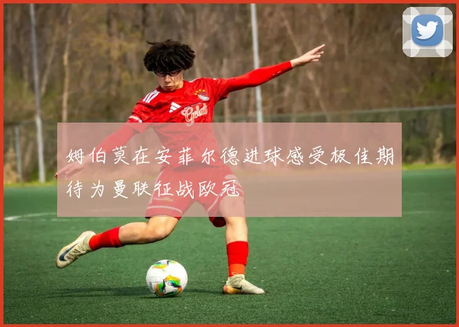 姆伯莫在安菲尔德进球感受极佳期待为曼联征战欧冠