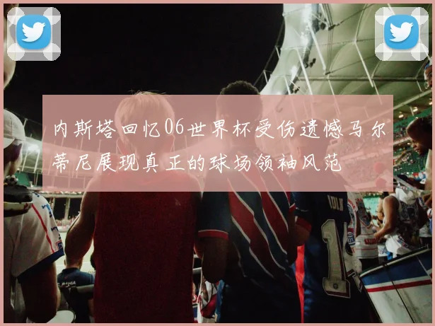 内斯塔回忆06世界杯受伤遗憾马尔蒂尼展现真正的球场领袖风范