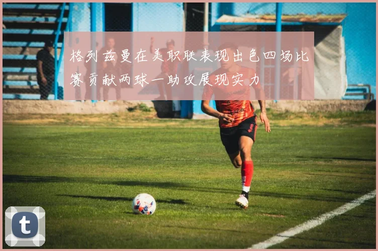 格列兹曼在美职联表现出色四场比赛贡献两球一助攻展现实力