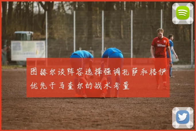 图赫尔谈阵容选择强调孔萨和格伊优先于马奎尔的战术考量