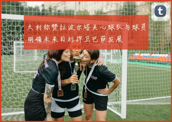 久利称赞拉波尔塔关心球队与球员明确未来目标捍卫巴萨发展