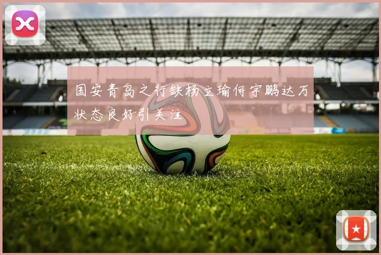国安青岛之行缺杨立瑜何宇鹏达万状态良好引关注