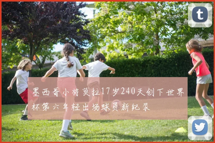 墨西哥小将莫拉17岁240天创下世界杯第六年轻出场球员新纪录