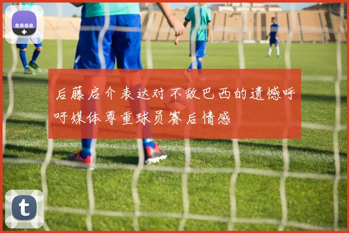 后藤启介表达对不敌巴西的遗憾呼吁媒体尊重球员赛后情感